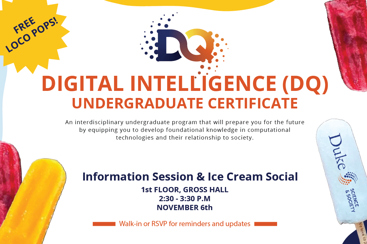 Join the Digital Intelligence (DQ) Community for an information session and ice cream social on Monday, November 6th at 2:30-3:30 p.m. on the first floor of Gross Hall. Meet with Certificate faculty and students to learn about DQ Certificate opportunities and requirements with Loco Pops!  The DQ Certificate is an interdisciplinary undergraduate program that will prepare you for the future by equipping you to develop foundational knowledge in computational technologies and their relationship to society.  Walk-ins are welcome or RSVP below and we will follow up with a reminder for the event